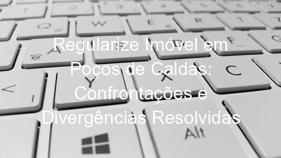 Regularize Imóvel em Poços de Caldas: Confrontações e Divergências Resolvidas