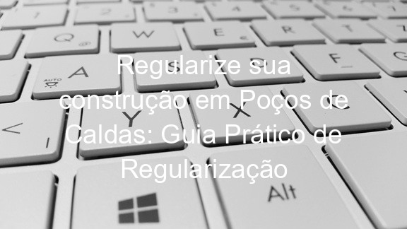 Regularize sua construção em Poços de Caldas: Guia Prático de Regularização