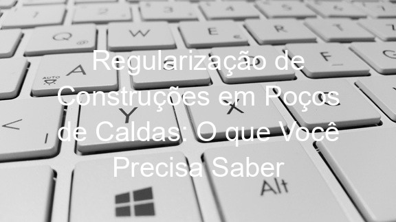 Regularização de Construções em Poços de Caldas: O que Você Precisa Saber
