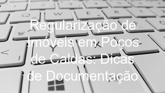 Regularização de Imóveis em Poços de Caldas: Dicas de Documentação