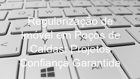Regularização de Imóvel em Poços de Caldas: Projetos Confiança Garantida