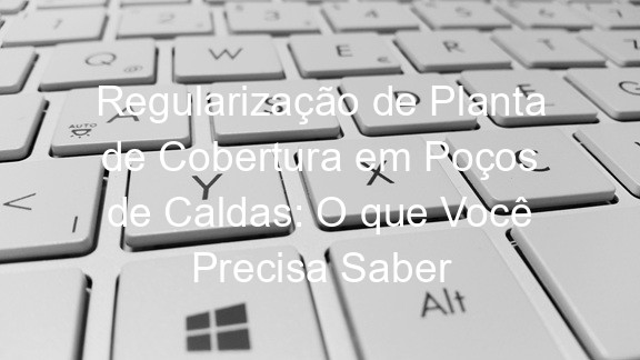 Regularização de Planta de Cobertura em Poços de Caldas: O que Você Precisa Saber