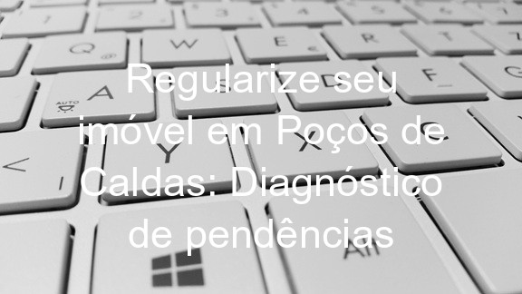 Regularize seu imóvel em Poços de Caldas: Diagnóstico de pendências