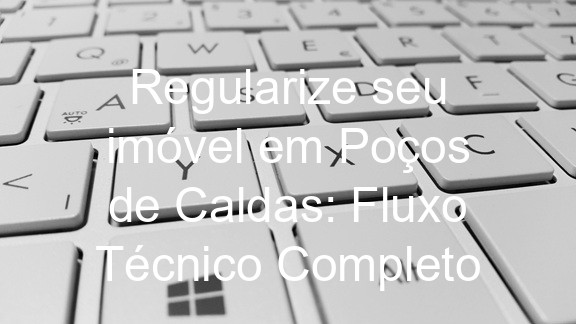 Regularize seu imóvel em Poços de Caldas: Fluxo Técnico Completo