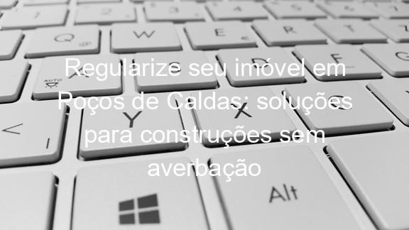 Regularize seu imóvel em Poços de Caldas: soluções para construções sem averbação