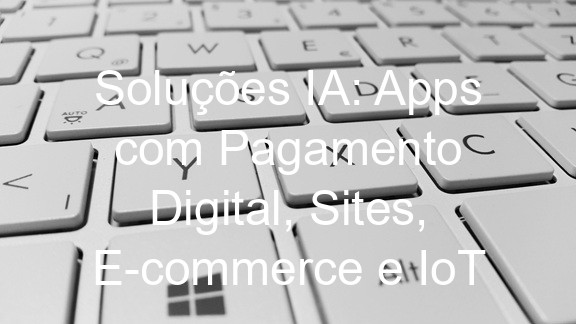 Soluções IA: Apps com Pagamento Digital, Sites, E-commerce e IoT