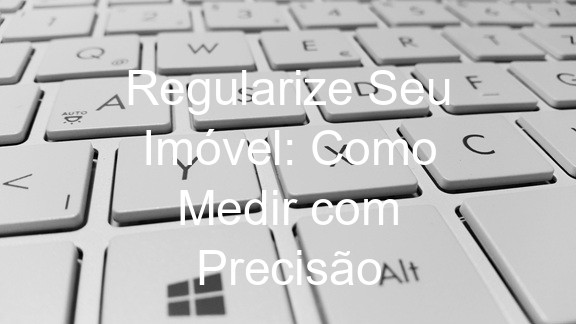 Regularize Seu Imóvel: Como Medir com Precisão