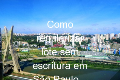 Como regularizar lote sem escritura em São Paulo – Guia rápido